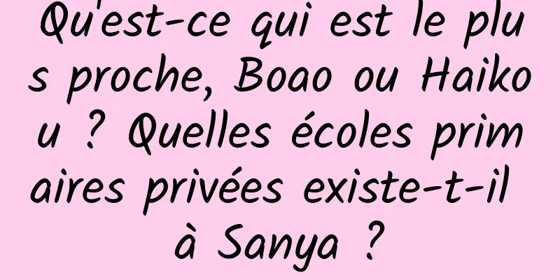 Qu'est-ce qui est le plus proche, Boao ou Haikou ? Quelles écoles primaires privées existe-t-il à Sanya ?
