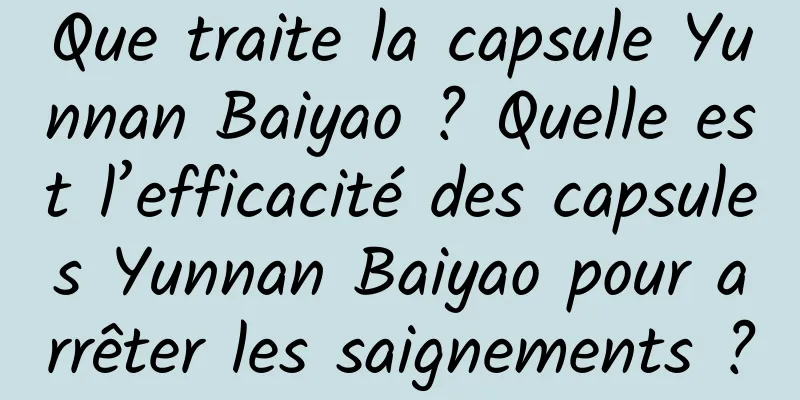 Que traite la capsule Yunnan Baiyao ? Quelle est l’efficacité des capsules Yunnan Baiyao pour arrêter les saignements ?