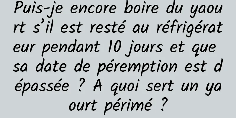 Puis-je encore boire du yaourt s’il est resté au réfrigérateur pendant 10 jours et que sa date de péremption est dépassée ? A quoi sert un yaourt périmé ?