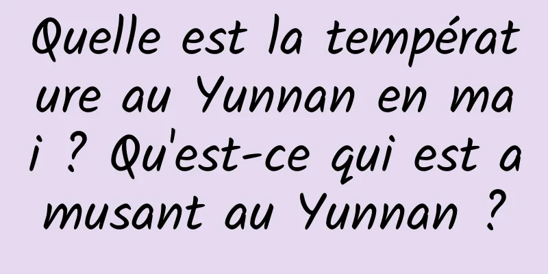 Quelle est la température au Yunnan en mai ? Qu'est-ce qui est amusant au Yunnan ?