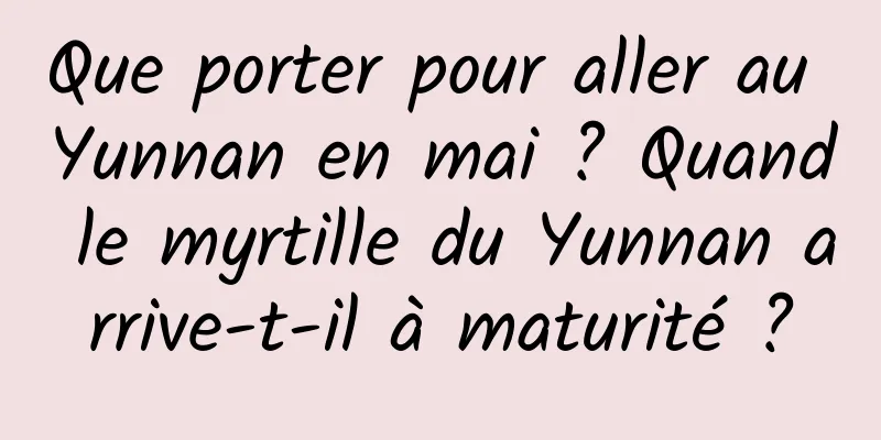 Que porter pour aller au Yunnan en mai ? Quand le myrtille du Yunnan arrive-t-il à maturité ?