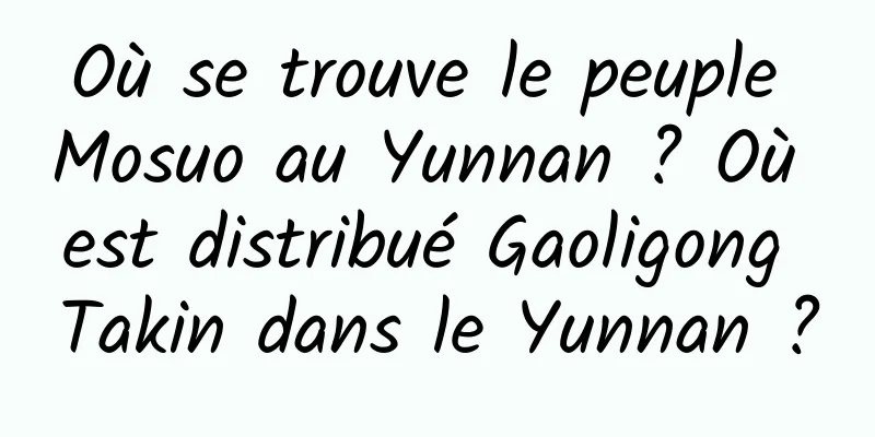Où se trouve le peuple Mosuo au Yunnan ? Où est distribué Gaoligong Takin dans le Yunnan ?