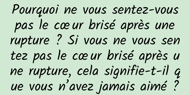 Pourquoi ne vous sentez-vous pas le cœur brisé après une rupture ? Si vous ne vous sentez pas le cœur brisé après une rupture, cela signifie-t-il que vous n’avez jamais aimé ?