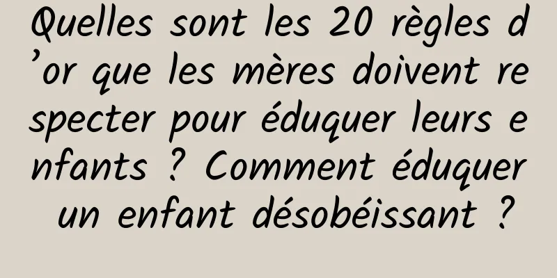 Quelles sont les 20 règles d’or que les mères doivent respecter pour éduquer leurs enfants ? Comment éduquer un enfant désobéissant ?