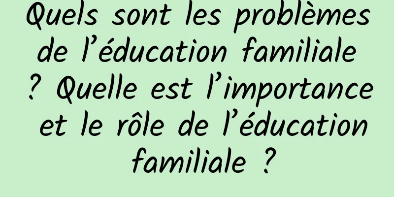 Quels sont les problèmes de l’éducation familiale ? Quelle est l’importance et le rôle de l’éducation familiale ?
