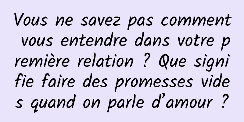Vous ne savez pas comment vous entendre dans votre première relation ? Que signifie faire des promesses vides quand on parle d’amour ?