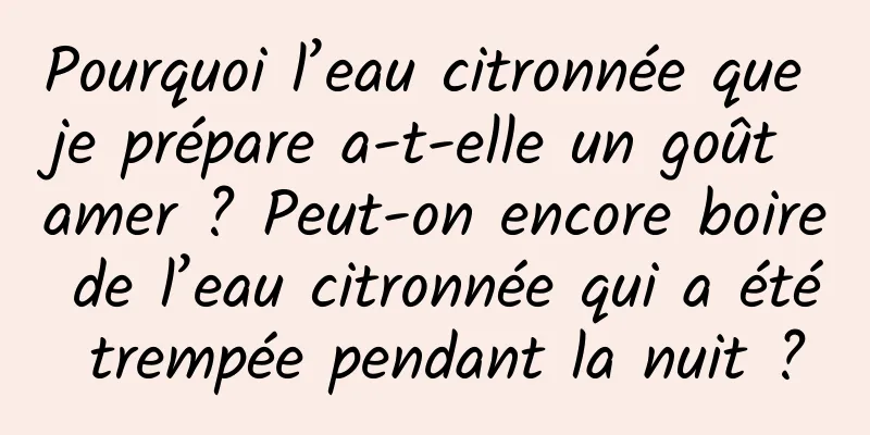 Pourquoi l’eau citronnée que je prépare a-t-elle un goût amer ? Peut-on encore boire de l’eau citronnée qui a été trempée pendant la nuit ?