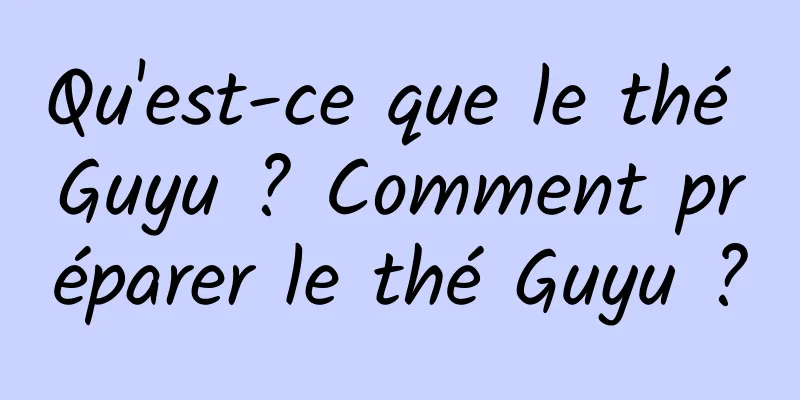 Qu'est-ce que le thé Guyu ? Comment préparer le thé Guyu ?