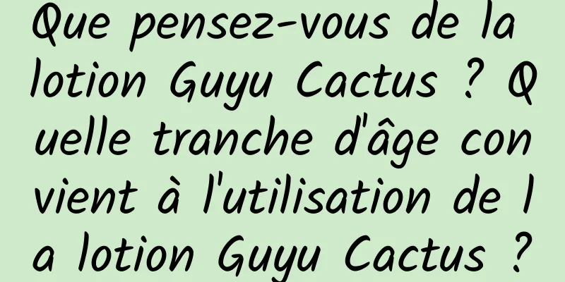 Que pensez-vous de la lotion Guyu Cactus ? Quelle tranche d'âge convient à l'utilisation de la lotion Guyu Cactus ?