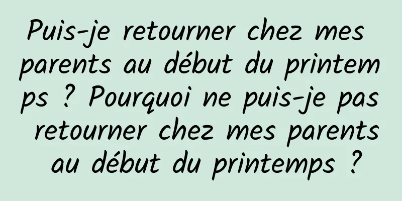Puis-je retourner chez mes parents au début du printemps ? Pourquoi ne puis-je pas retourner chez mes parents au début du printemps ?