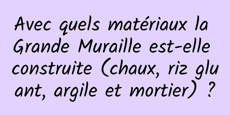 Avec quels matériaux la Grande Muraille est-elle construite (chaux, riz gluant, argile et mortier) ?