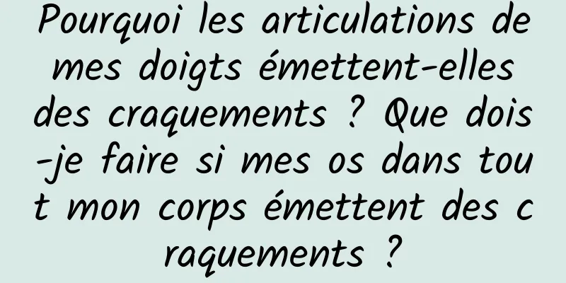 Pourquoi les articulations de mes doigts émettent-elles des craquements ? Que dois-je faire si mes os dans tout mon corps émettent des craquements ?