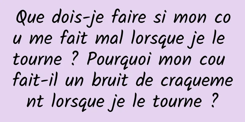 Que dois-je faire si mon cou me fait mal lorsque je le tourne ? Pourquoi mon cou fait-il un bruit de craquement lorsque je le tourne ?