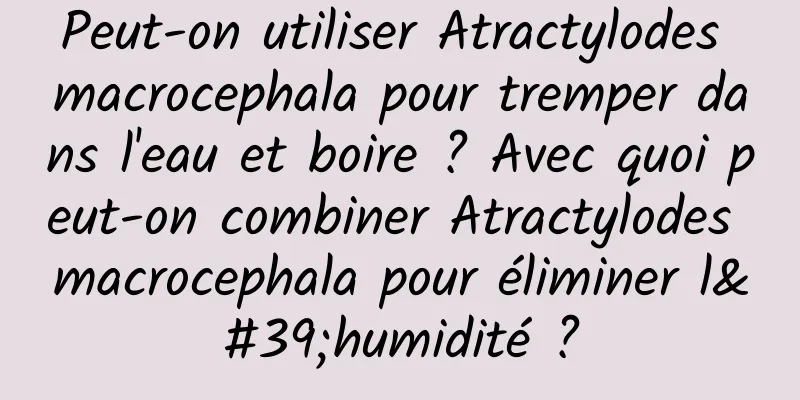 Peut-on utiliser Atractylodes macrocephala pour tremper dans l'eau et boire ? Avec quoi peut-on combiner Atractylodes macrocephala pour éliminer l'humidité ?