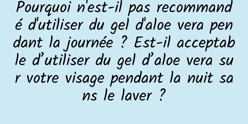 Pourquoi n'est-il pas recommandé d'utiliser du gel d'aloe vera pendant la journée ? Est-il acceptable d’utiliser du gel d’aloe vera sur votre visage pendant la nuit sans le laver ?