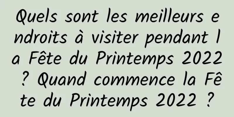 Quels sont les meilleurs endroits à visiter pendant la Fête du Printemps 2022 ? Quand commence la Fête du Printemps 2022 ?
