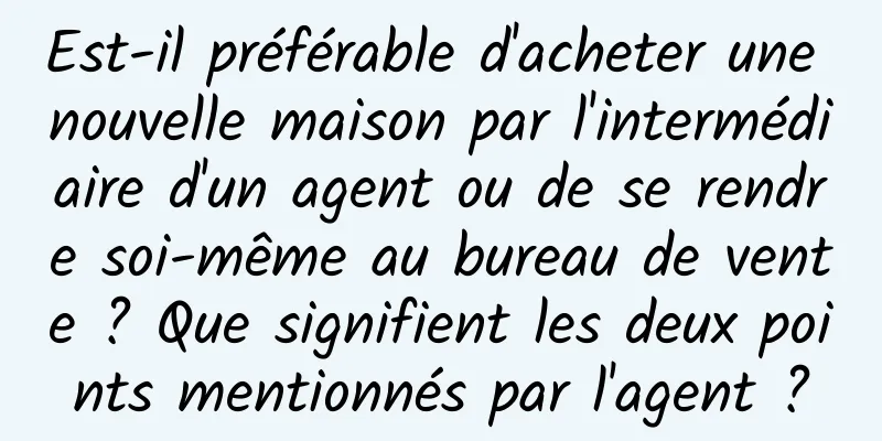 Est-il préférable d'acheter une nouvelle maison par l'intermédiaire d'un agent ou de se rendre soi-même au bureau de vente ? Que signifient les deux points mentionnés par l'agent ?