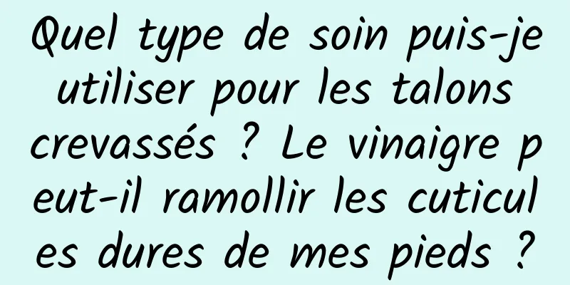 Quel type de soin puis-je utiliser pour les talons crevassés ? Le vinaigre peut-il ramollir les cuticules dures de mes pieds ?
