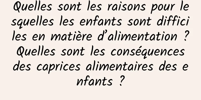 Quelles sont les raisons pour lesquelles les enfants sont difficiles en matière d’alimentation ? Quelles sont les conséquences des caprices alimentaires des enfants ?