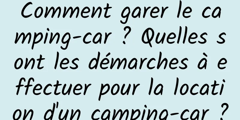 Comment garer le camping-car ? Quelles sont les démarches à effectuer pour la location d'un camping-car ?