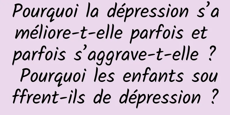 Pourquoi la dépression s’améliore-t-elle parfois et parfois s’aggrave-t-elle ? Pourquoi les enfants souffrent-ils de dépression ?