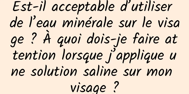 Est-il acceptable d’utiliser de l’eau minérale sur le visage ? À quoi dois-je faire attention lorsque j’applique une solution saline sur mon visage ?