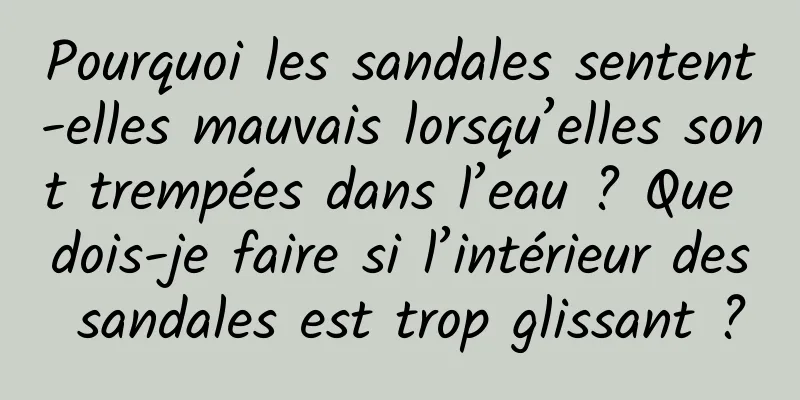 Pourquoi les sandales sentent-elles mauvais lorsqu’elles sont trempées dans l’eau ? Que dois-je faire si l’intérieur des sandales est trop glissant ?