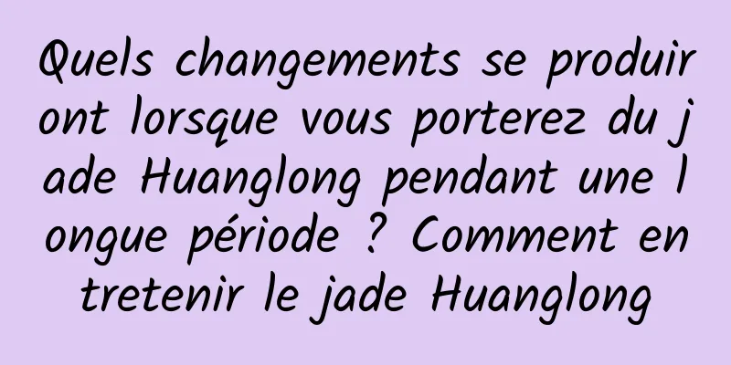 Quels changements se produiront lorsque vous porterez du jade Huanglong pendant une longue période ? Comment entretenir le jade Huanglong