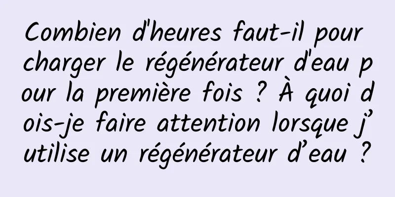 Combien d'heures faut-il pour charger le régénérateur d'eau pour la première fois ? À quoi dois-je faire attention lorsque j’utilise un régénérateur d’eau ?