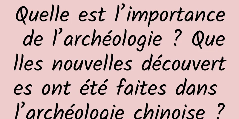 Quelle est l’importance de l’archéologie ? Quelles nouvelles découvertes ont été faites dans l’archéologie chinoise ?