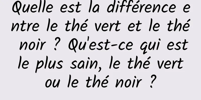 Quelle est la différence entre le thé vert et le thé noir ? Qu'est-ce qui est le plus sain, le thé vert ou le thé noir ?