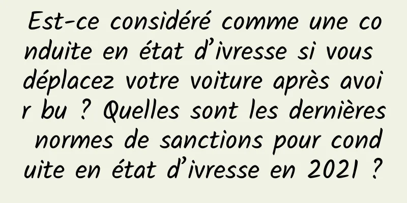 Est-ce considéré comme une conduite en état d’ivresse si vous déplacez votre voiture après avoir bu ? Quelles sont les dernières normes de sanctions pour conduite en état d’ivresse en 2021 ?