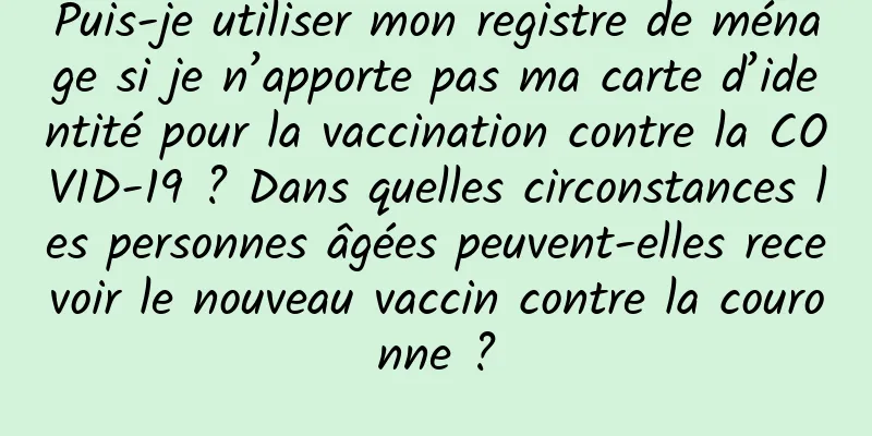 Puis-je utiliser mon registre de ménage si je n’apporte pas ma carte d’identité pour la vaccination contre la COVID-19 ? Dans quelles circonstances les personnes âgées peuvent-elles recevoir le nouveau vaccin contre la couronne ?