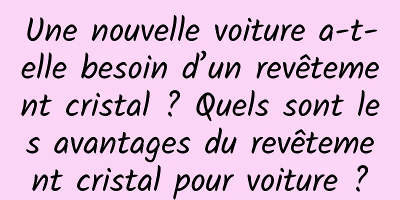 Une nouvelle voiture a-t-elle besoin d’un revêtement cristal ? Quels sont les avantages du revêtement cristal pour voiture ?