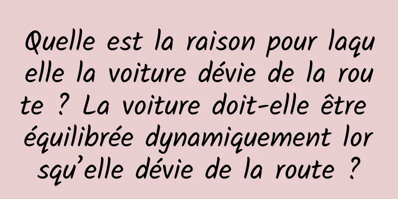 Quelle est la raison pour laquelle la voiture dévie de la route ? La voiture doit-elle être équilibrée dynamiquement lorsqu’elle dévie de la route ?