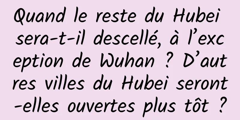 Quand le reste du Hubei sera-t-il descellé, à l’exception de Wuhan ? D’autres villes du Hubei seront-elles ouvertes plus tôt ?