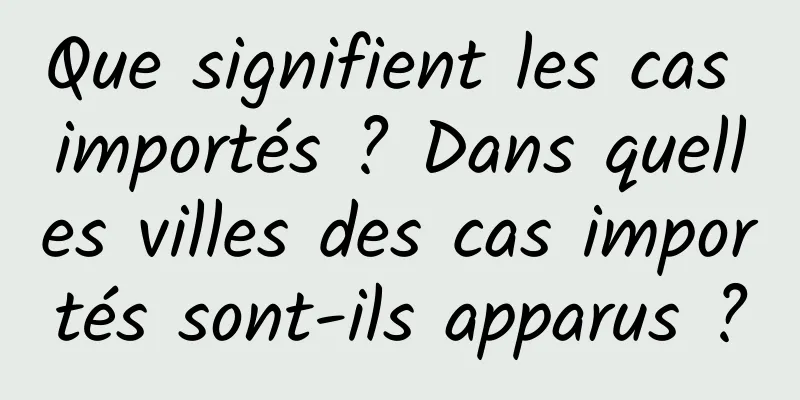 Que signifient les cas importés ? Dans quelles villes des cas importés sont-ils apparus ?