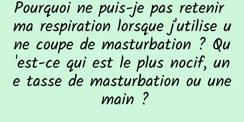 Pourquoi ne puis-je pas retenir ma respiration lorsque j'utilise une coupe de masturbation ? Qu'est-ce qui est le plus nocif, une tasse de masturbation ou une main ?