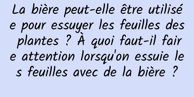 La bière peut-elle être utilisée pour essuyer les feuilles des plantes ? À quoi faut-il faire attention lorsqu'on essuie les feuilles avec de la bière ?