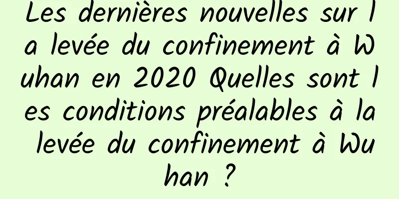 Les dernières nouvelles sur la levée du confinement à Wuhan en 2020 Quelles sont les conditions préalables à la levée du confinement à Wuhan ?