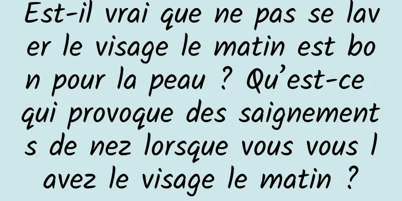 Est-il vrai que ne pas se laver le visage le matin est bon pour la peau ? Qu’est-ce qui provoque des saignements de nez lorsque vous vous lavez le visage le matin ?