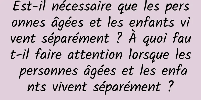 Est-il nécessaire que les personnes âgées et les enfants vivent séparément ? À quoi faut-il faire attention lorsque les personnes âgées et les enfants vivent séparément ?