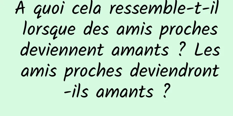À quoi cela ressemble-t-il lorsque des amis proches deviennent amants ? Les amis proches deviendront-ils amants ?
