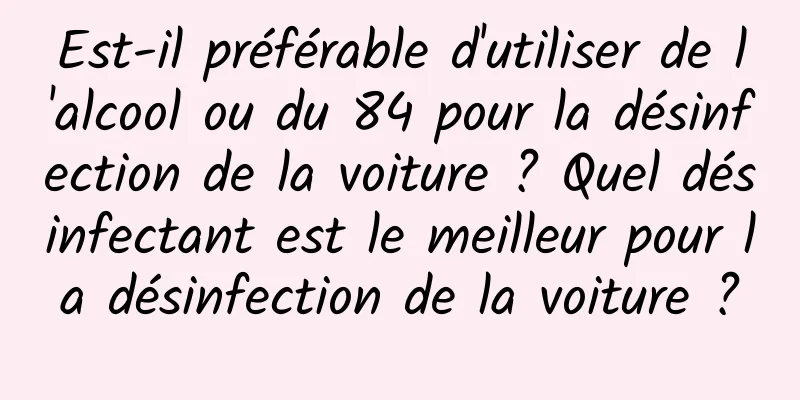 Est-il préférable d'utiliser de l'alcool ou du 84 pour la désinfection de la voiture ? Quel désinfectant est le meilleur pour la désinfection de la voiture ?