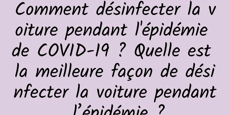 Comment désinfecter la voiture pendant l'épidémie de COVID-19 ? Quelle est la meilleure façon de désinfecter la voiture pendant l’épidémie ?
