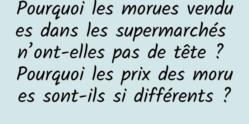Pourquoi les morues vendues dans les supermarchés n’ont-elles pas de tête ? Pourquoi les prix des morues sont-ils si différents ?