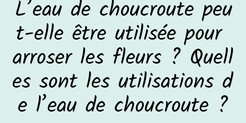 L’eau de choucroute peut-elle être utilisée pour arroser les fleurs ? Quelles sont les utilisations de l’eau de choucroute ?