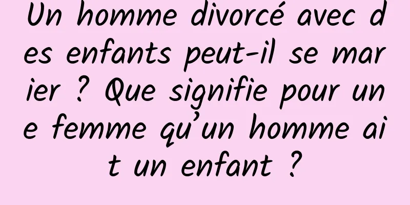 Un homme divorcé avec des enfants peut-il se marier ? Que signifie pour une femme qu’un homme ait un enfant ?