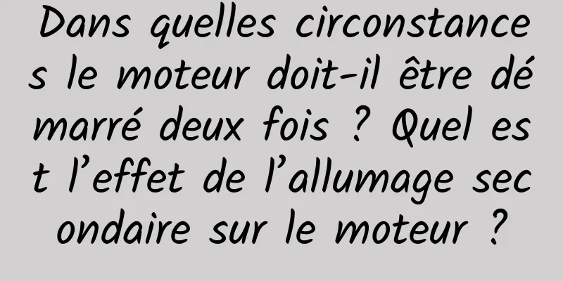 Dans quelles circonstances le moteur doit-il être démarré deux fois ? Quel est l’effet de l’allumage secondaire sur le moteur ?