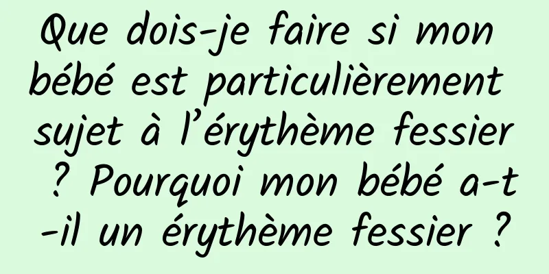 Que dois-je faire si mon bébé est particulièrement sujet à l’érythème fessier ? Pourquoi mon bébé a-t-il un érythème fessier ?